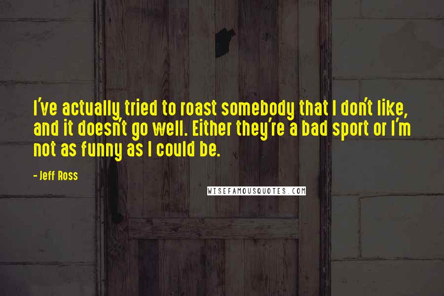 Jeff Ross Quotes: I've actually tried to roast somebody that I don't like, and it doesn't go well. Either they're a bad sport or I'm not as funny as I could be.