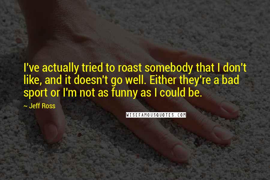 Jeff Ross Quotes: I've actually tried to roast somebody that I don't like, and it doesn't go well. Either they're a bad sport or I'm not as funny as I could be.