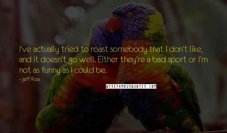 Jeff Ross Quotes: I've actually tried to roast somebody that I don't like, and it doesn't go well. Either they're a bad sport or I'm not as funny as I could be.