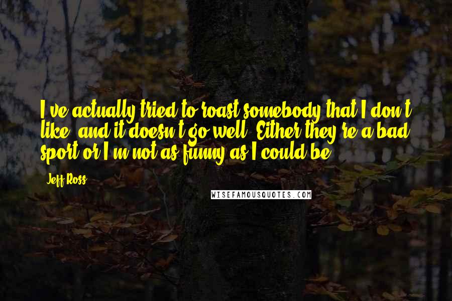 Jeff Ross Quotes: I've actually tried to roast somebody that I don't like, and it doesn't go well. Either they're a bad sport or I'm not as funny as I could be.