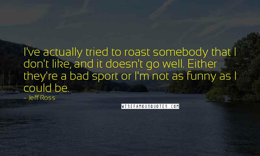 Jeff Ross Quotes: I've actually tried to roast somebody that I don't like, and it doesn't go well. Either they're a bad sport or I'm not as funny as I could be.