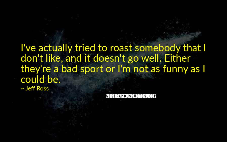 Jeff Ross Quotes: I've actually tried to roast somebody that I don't like, and it doesn't go well. Either they're a bad sport or I'm not as funny as I could be.