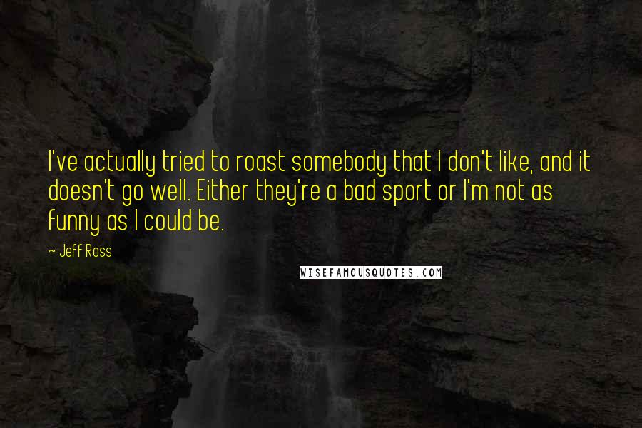 Jeff Ross Quotes: I've actually tried to roast somebody that I don't like, and it doesn't go well. Either they're a bad sport or I'm not as funny as I could be.