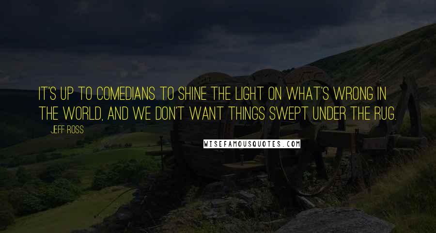 Jeff Ross Quotes: It's up to comedians to shine the light on what's wrong in the world, and we don't want things swept under the rug.