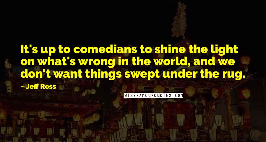 Jeff Ross Quotes: It's up to comedians to shine the light on what's wrong in the world, and we don't want things swept under the rug.