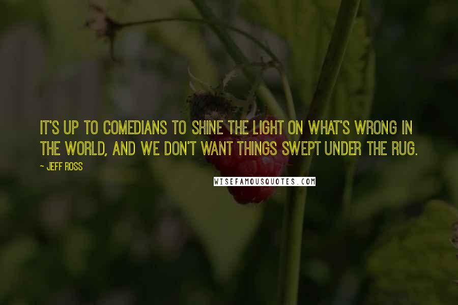 Jeff Ross Quotes: It's up to comedians to shine the light on what's wrong in the world, and we don't want things swept under the rug.