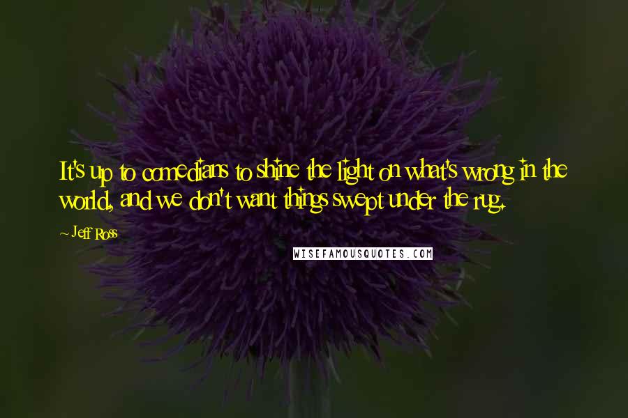 Jeff Ross Quotes: It's up to comedians to shine the light on what's wrong in the world, and we don't want things swept under the rug.