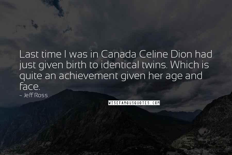 Jeff Ross Quotes: Last time I was in Canada Celine Dion had just given birth to identical twins. Which is quite an achievement given her age and face.