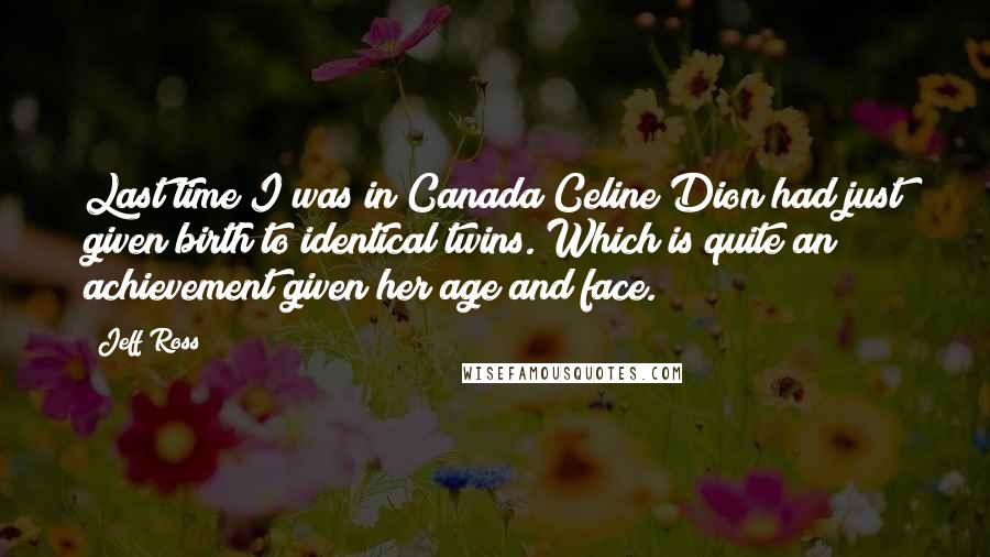 Jeff Ross Quotes: Last time I was in Canada Celine Dion had just given birth to identical twins. Which is quite an achievement given her age and face.