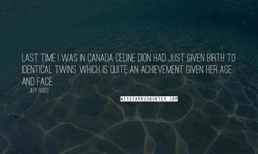 Jeff Ross Quotes: Last time I was in Canada Celine Dion had just given birth to identical twins. Which is quite an achievement given her age and face.
