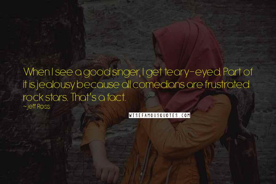 Jeff Ross Quotes: When I see a good singer, I get teary-eyed. Part of it is jealousy because all comedians are frustrated rock stars. That's a fact.