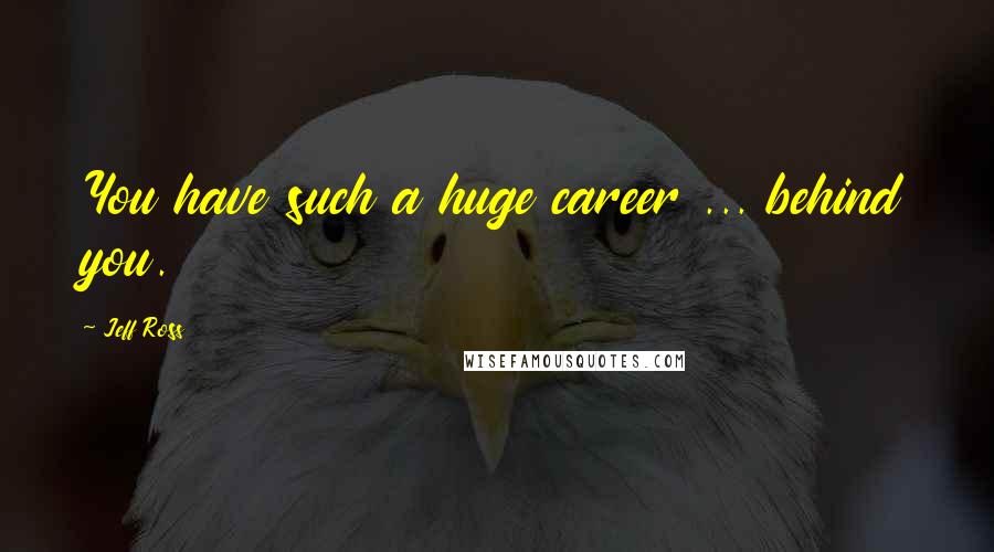 Jeff Ross Quotes: You have such a huge career ... behind you.