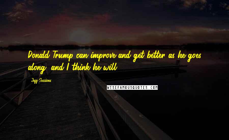 Jeff Sessions Quotes: Donald Trump can improve and get better as he goes along, and I think he will.