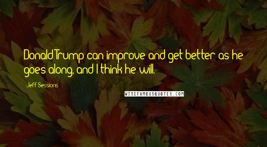 Jeff Sessions Quotes: Donald Trump can improve and get better as he goes along, and I think he will.