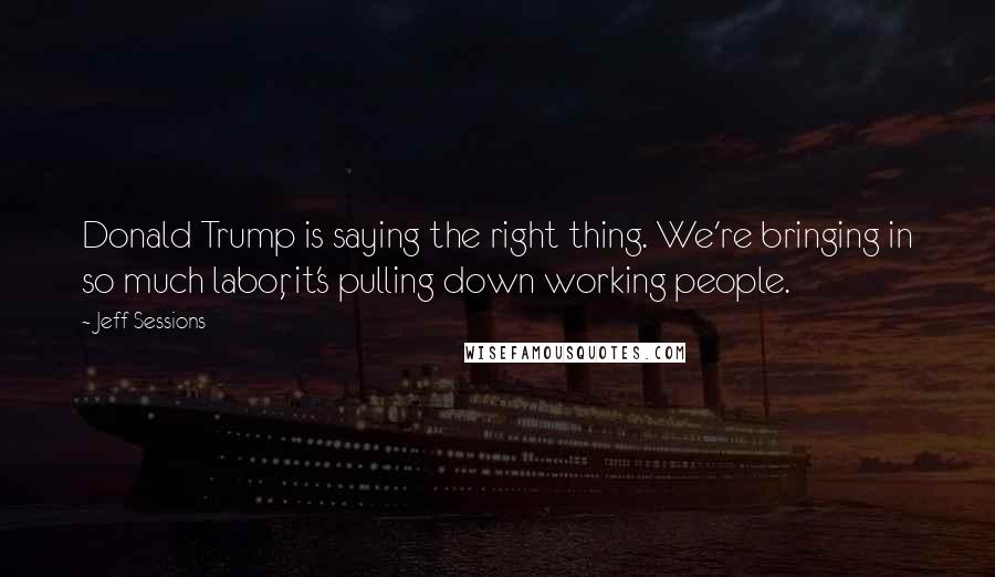 Jeff Sessions Quotes: Donald Trump is saying the right thing. We're bringing in so much labor, it's pulling down working people.