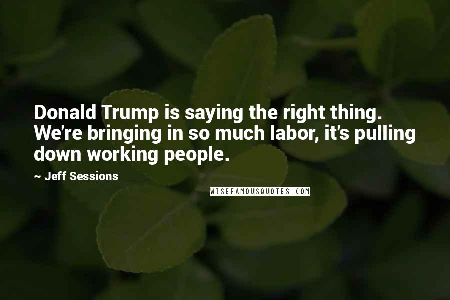 Jeff Sessions Quotes: Donald Trump is saying the right thing. We're bringing in so much labor, it's pulling down working people.