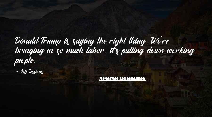 Jeff Sessions Quotes: Donald Trump is saying the right thing. We're bringing in so much labor, it's pulling down working people.