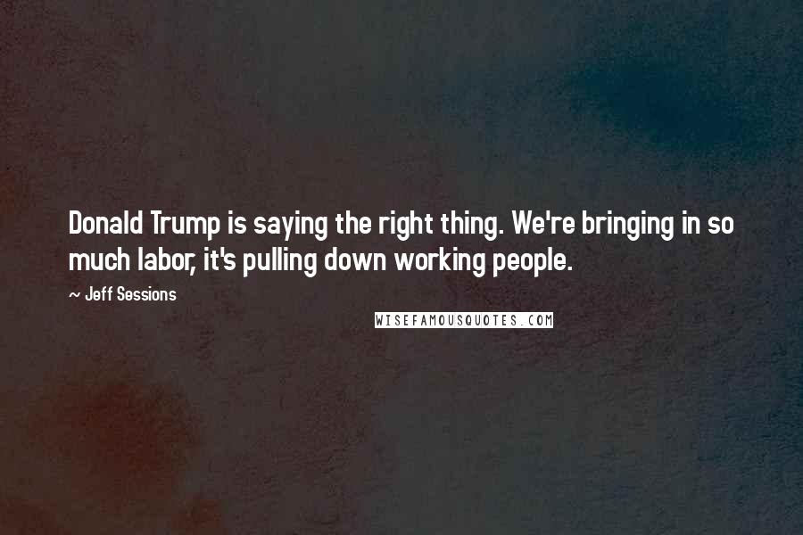 Jeff Sessions Quotes: Donald Trump is saying the right thing. We're bringing in so much labor, it's pulling down working people.