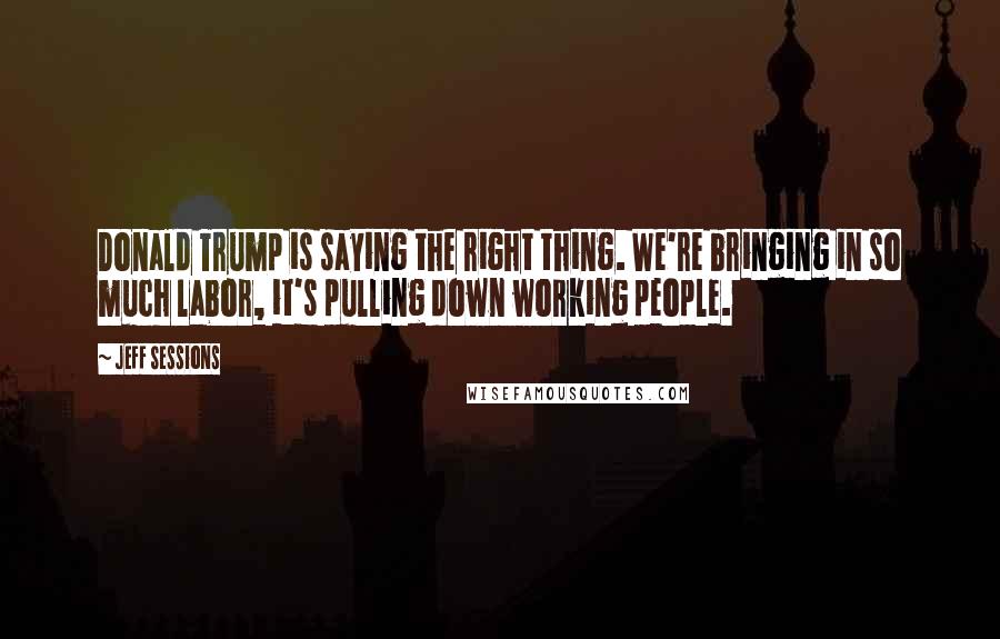 Jeff Sessions Quotes: Donald Trump is saying the right thing. We're bringing in so much labor, it's pulling down working people.