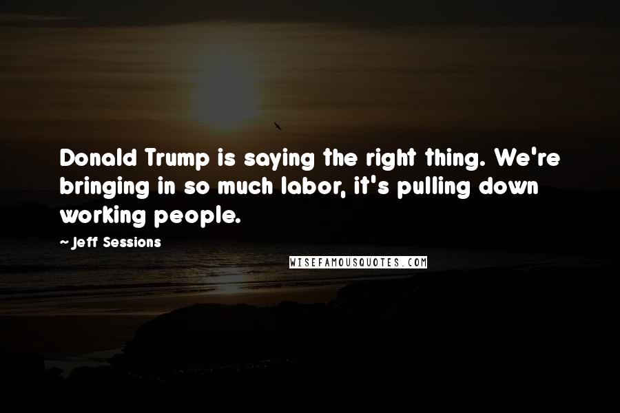 Jeff Sessions Quotes: Donald Trump is saying the right thing. We're bringing in so much labor, it's pulling down working people.