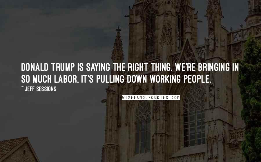 Jeff Sessions Quotes: Donald Trump is saying the right thing. We're bringing in so much labor, it's pulling down working people.