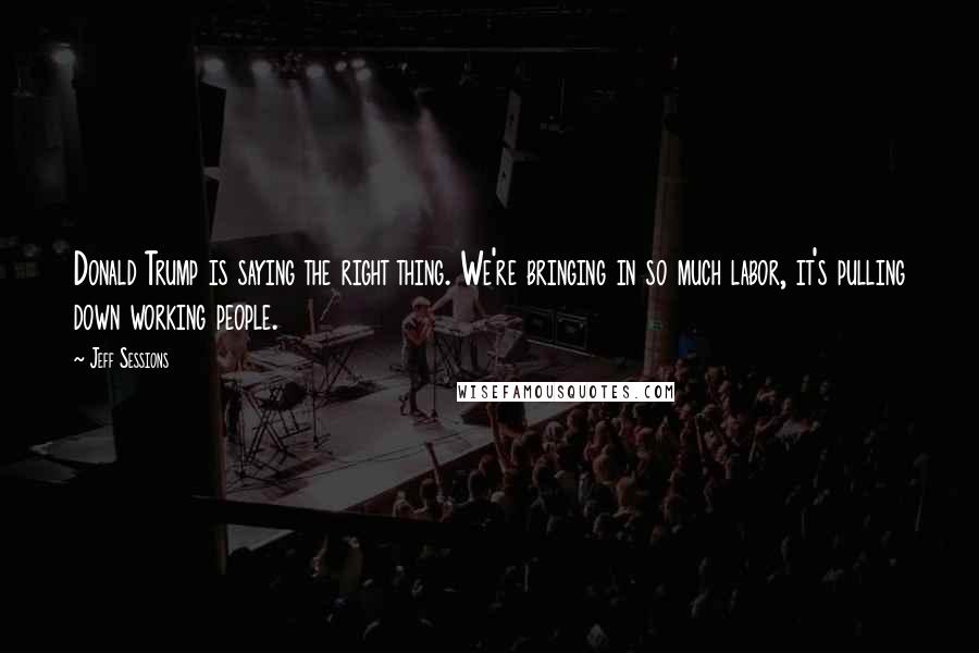 Jeff Sessions Quotes: Donald Trump is saying the right thing. We're bringing in so much labor, it's pulling down working people.
