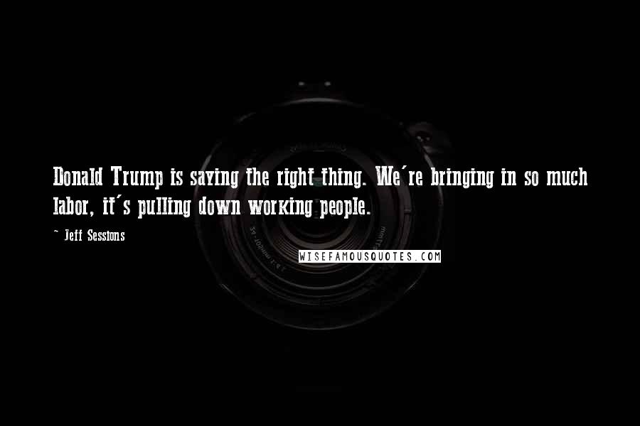 Jeff Sessions Quotes: Donald Trump is saying the right thing. We're bringing in so much labor, it's pulling down working people.