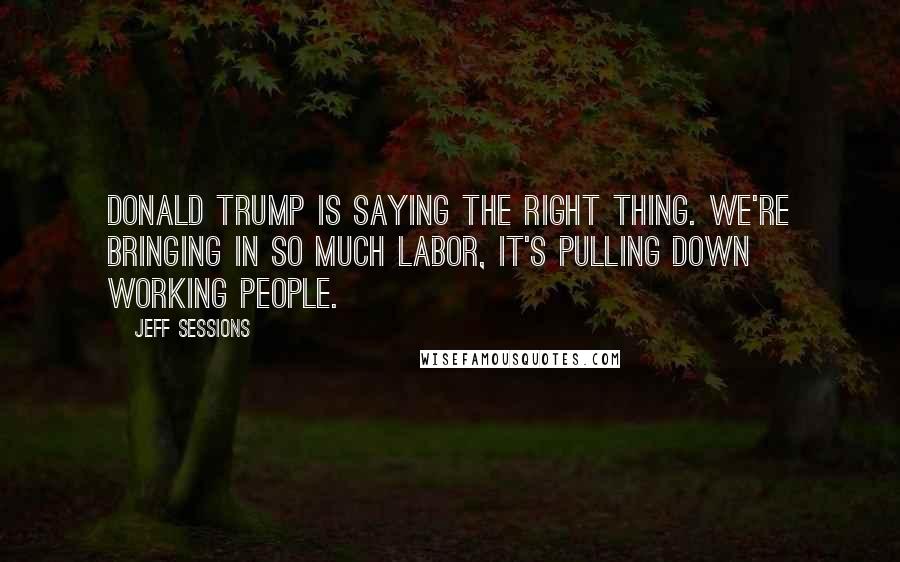 Jeff Sessions Quotes: Donald Trump is saying the right thing. We're bringing in so much labor, it's pulling down working people.