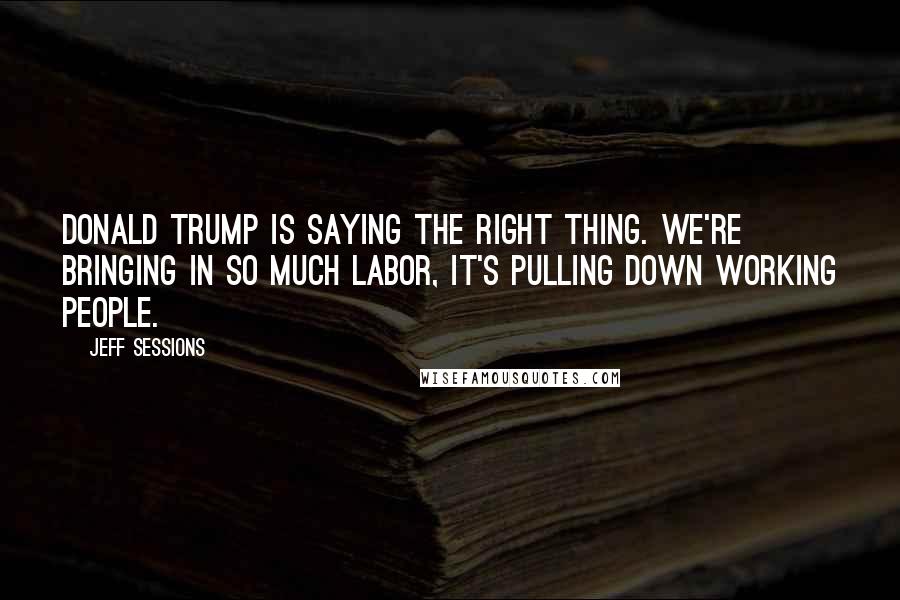 Jeff Sessions Quotes: Donald Trump is saying the right thing. We're bringing in so much labor, it's pulling down working people.