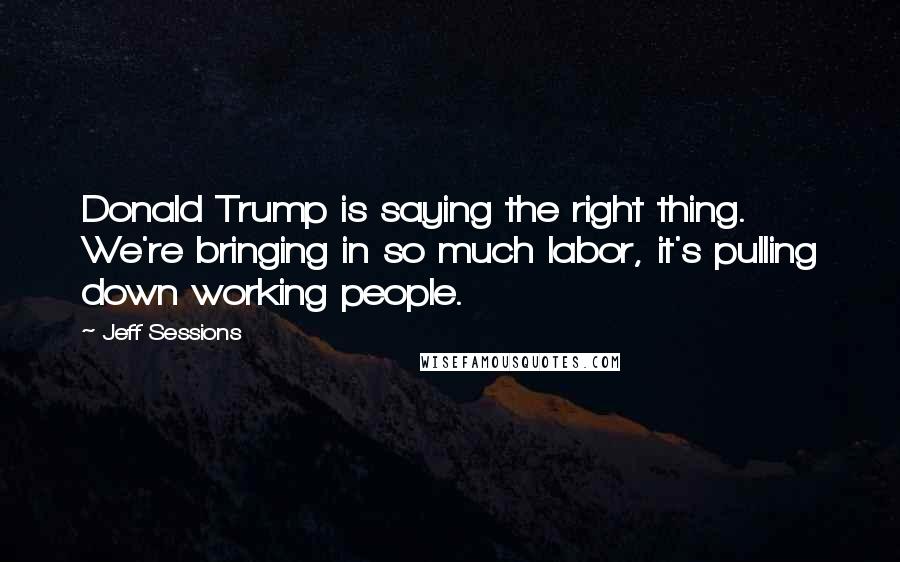 Jeff Sessions Quotes: Donald Trump is saying the right thing. We're bringing in so much labor, it's pulling down working people.