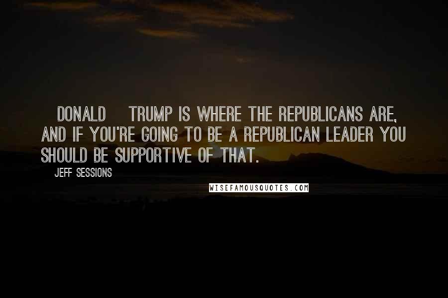 Jeff Sessions Quotes: [Donald] Trump is where the Republicans are, and if you're going to be a Republican leader you should be supportive of that.