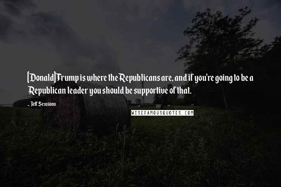 Jeff Sessions Quotes: [Donald] Trump is where the Republicans are, and if you're going to be a Republican leader you should be supportive of that.