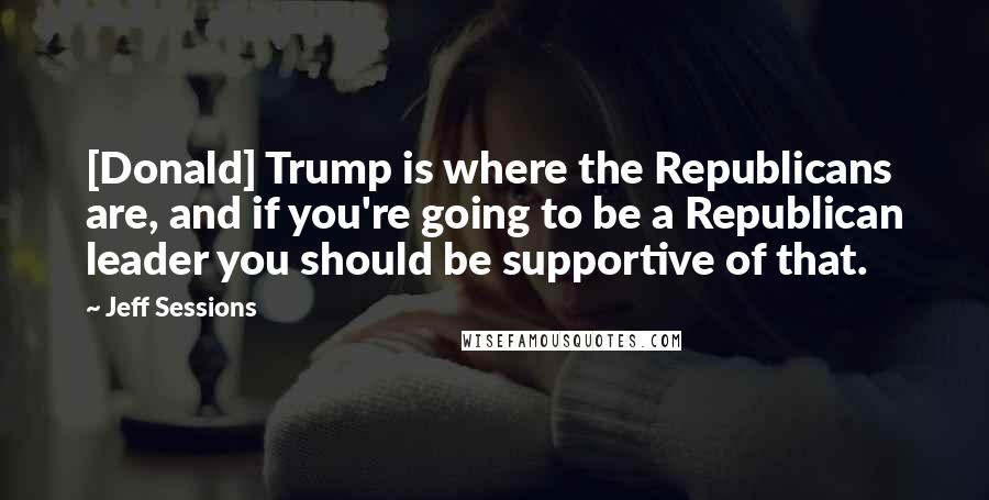 Jeff Sessions Quotes: [Donald] Trump is where the Republicans are, and if you're going to be a Republican leader you should be supportive of that.