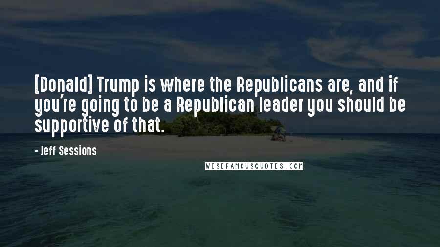 Jeff Sessions Quotes: [Donald] Trump is where the Republicans are, and if you're going to be a Republican leader you should be supportive of that.