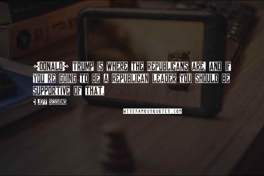 Jeff Sessions Quotes: [Donald] Trump is where the Republicans are, and if you're going to be a Republican leader you should be supportive of that.