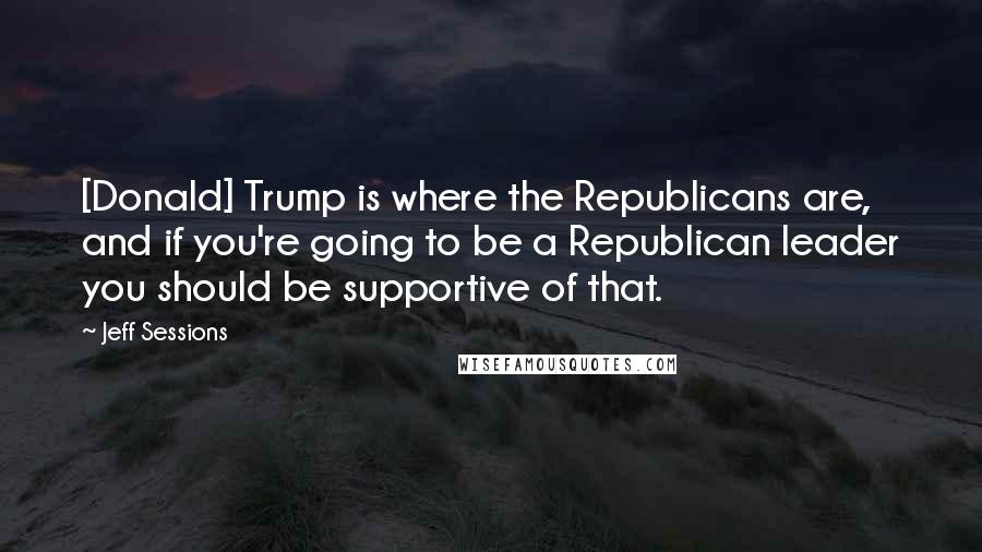 Jeff Sessions Quotes: [Donald] Trump is where the Republicans are, and if you're going to be a Republican leader you should be supportive of that.