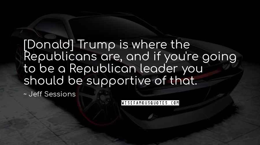 Jeff Sessions Quotes: [Donald] Trump is where the Republicans are, and if you're going to be a Republican leader you should be supportive of that.