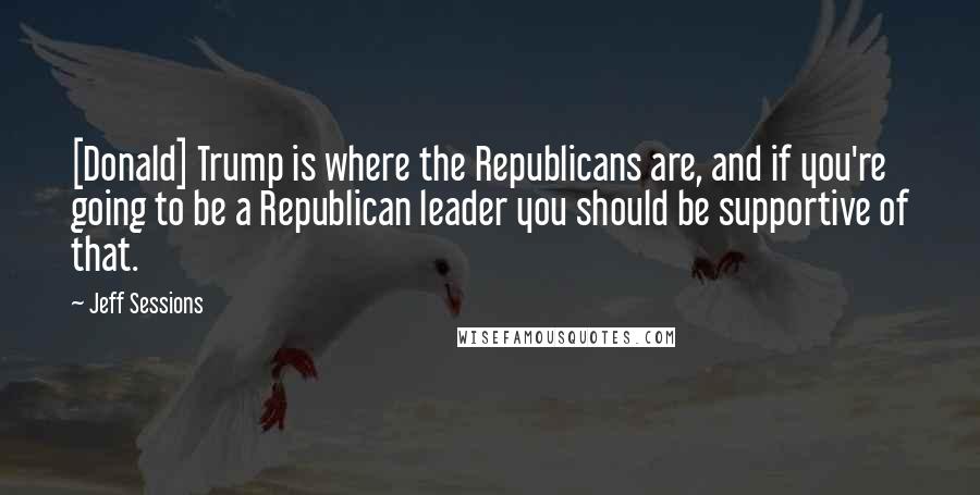 Jeff Sessions Quotes: [Donald] Trump is where the Republicans are, and if you're going to be a Republican leader you should be supportive of that.