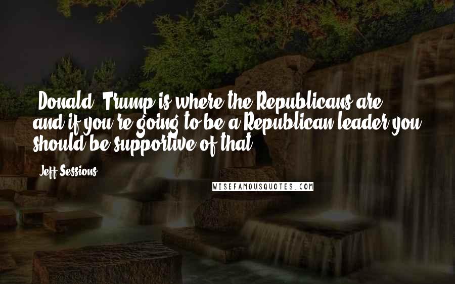 Jeff Sessions Quotes: [Donald] Trump is where the Republicans are, and if you're going to be a Republican leader you should be supportive of that.