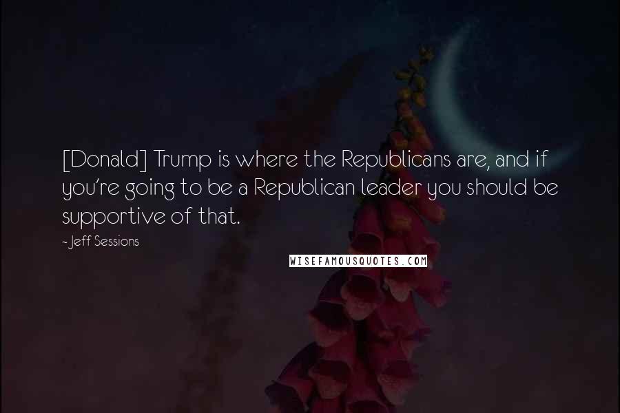 Jeff Sessions Quotes: [Donald] Trump is where the Republicans are, and if you're going to be a Republican leader you should be supportive of that.