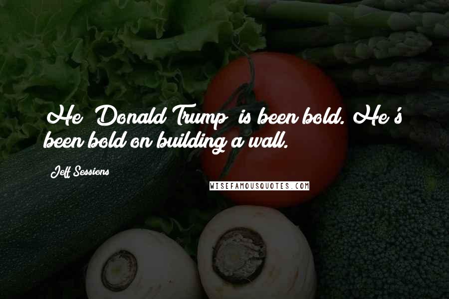 Jeff Sessions Quotes: He [Donald Trump] is been bold. He's been bold on building a wall.
