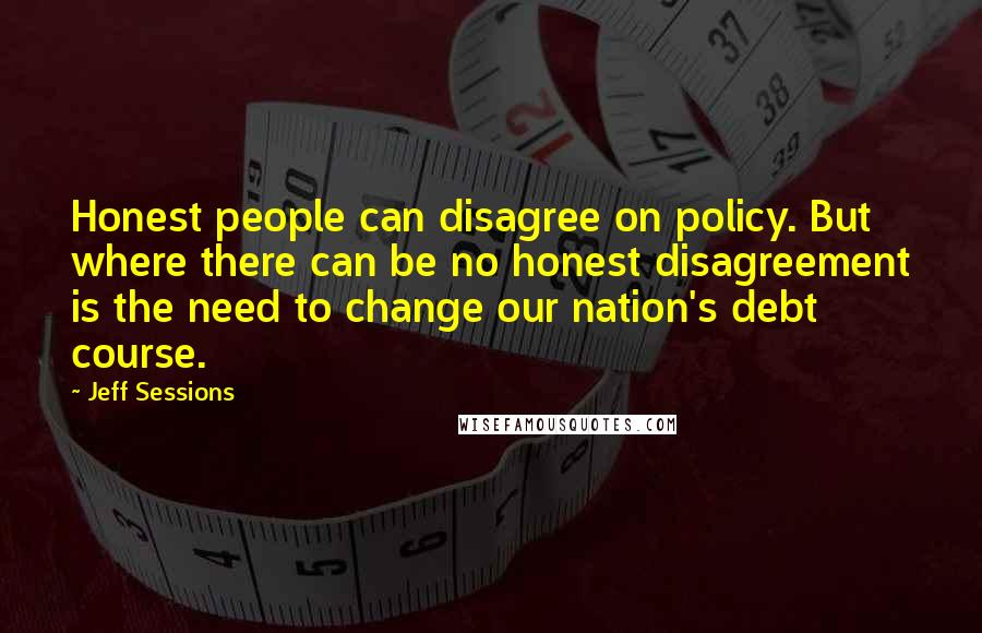 Jeff Sessions Quotes: Honest people can disagree on policy. But where there can be no honest disagreement is the need to change our nation's debt course.
