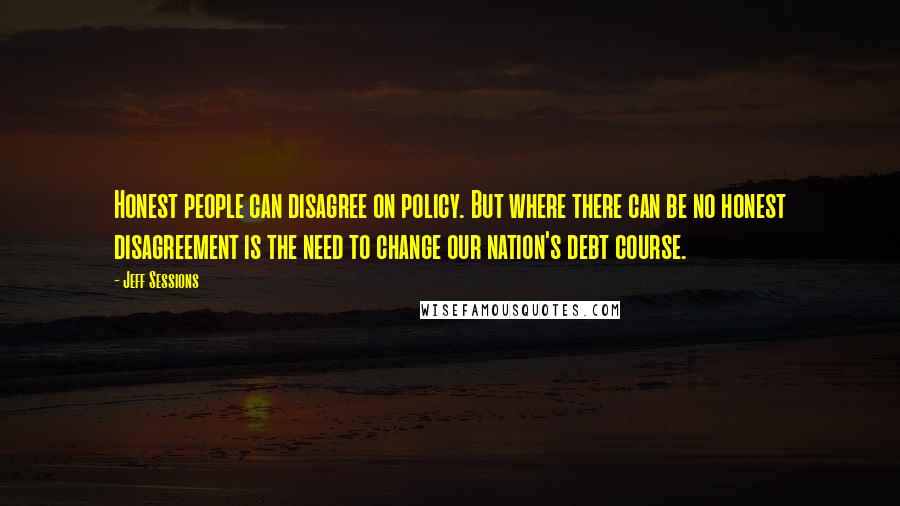 Jeff Sessions Quotes: Honest people can disagree on policy. But where there can be no honest disagreement is the need to change our nation's debt course.