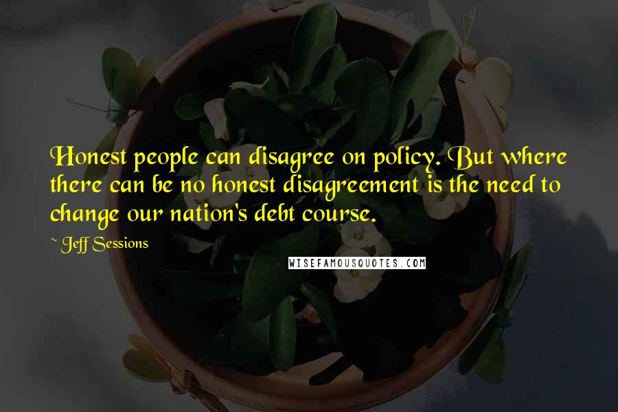 Jeff Sessions Quotes: Honest people can disagree on policy. But where there can be no honest disagreement is the need to change our nation's debt course.