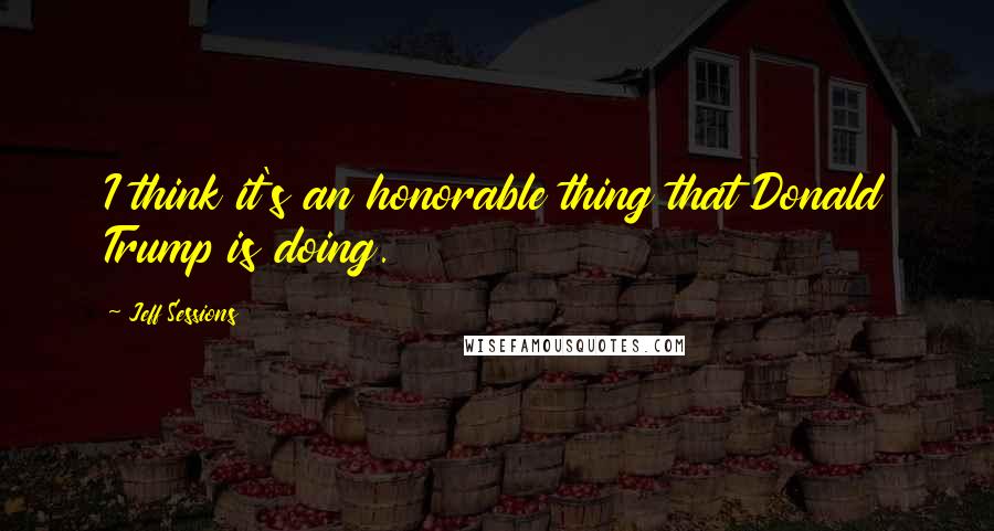 Jeff Sessions Quotes: I think it's an honorable thing that Donald Trump is doing.