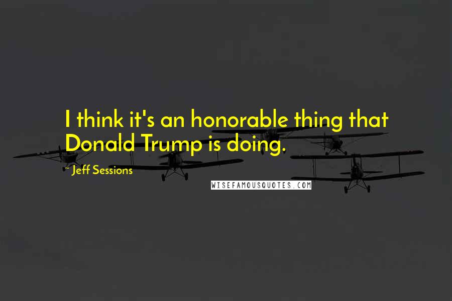 Jeff Sessions Quotes: I think it's an honorable thing that Donald Trump is doing.