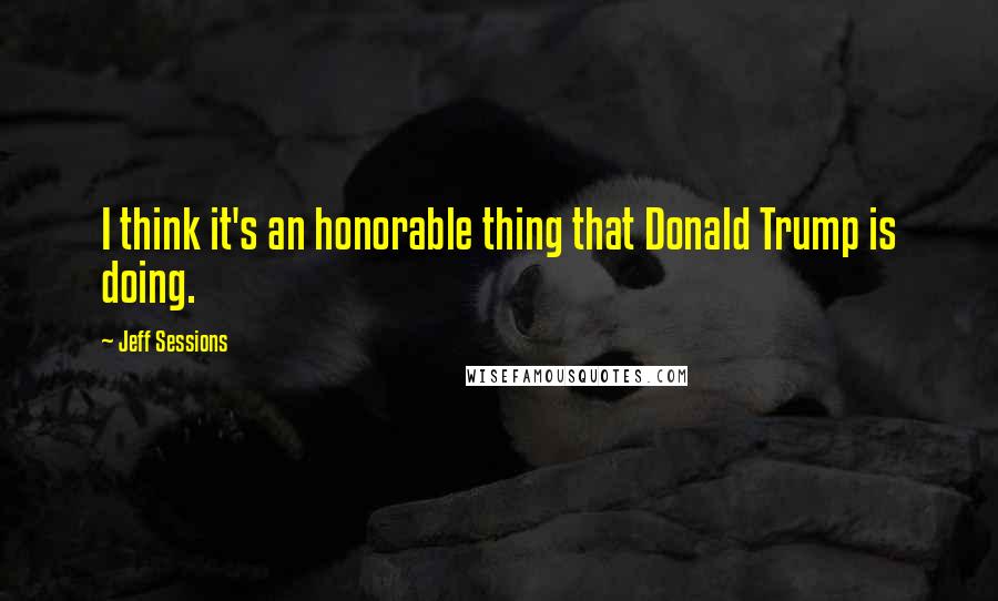 Jeff Sessions Quotes: I think it's an honorable thing that Donald Trump is doing.