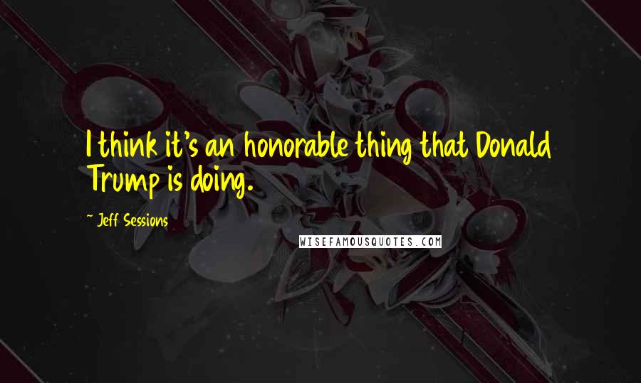 Jeff Sessions Quotes: I think it's an honorable thing that Donald Trump is doing.
