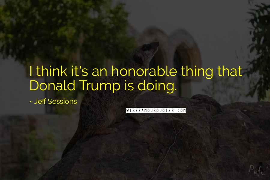 Jeff Sessions Quotes: I think it's an honorable thing that Donald Trump is doing.