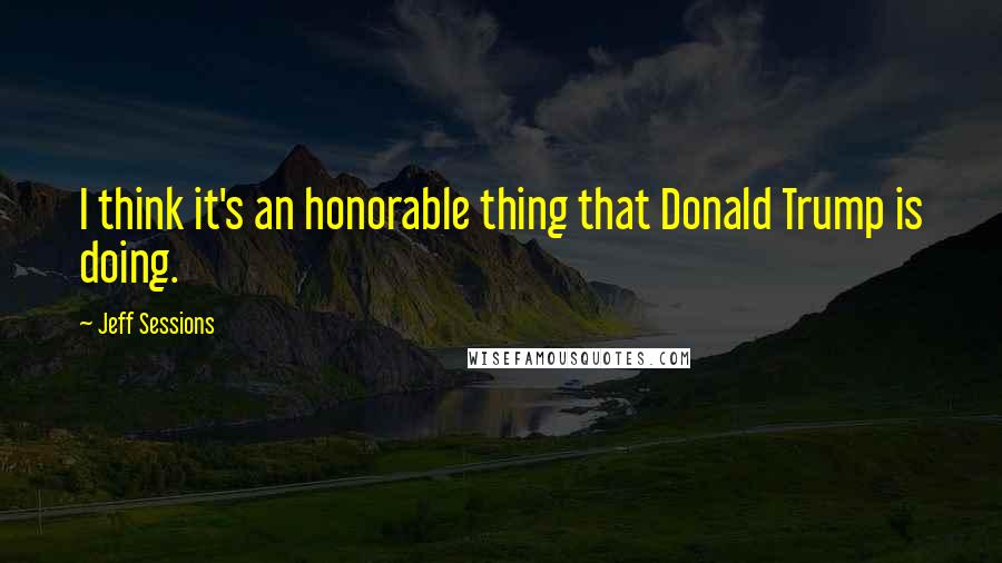 Jeff Sessions Quotes: I think it's an honorable thing that Donald Trump is doing.